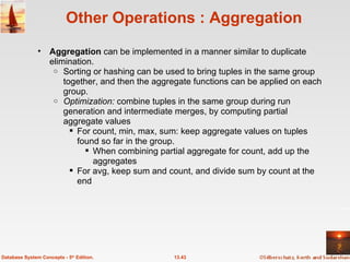 Other Operations : Aggregation Aggregation  can be implemented in a manner similar to duplicate elimination. Sorting or hashing can be used to bring tuples in the same group together, and then the aggregate functions can be applied on each group.   Optimization:  combine tuples in the same group during run generation and intermediate merges, by computing partial aggregate values For count, min, max, sum: keep aggregate values on tuples found so far in the group.  When combining partial aggregate for count, add up the aggregates For avg, keep sum and count, and divide sum by count at the end 13.43 Database System Concepts - 5 th  Edition. 