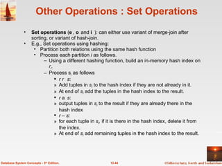 Other Operations : Set Operations Set operations  (,  and ): can either use variant of merge-join after sorting, or variant of hash-join. E.g., Set operations using hashing: Partition both relations using the same hash function Process each partition  i  as follows.  Using a different hashing function, build an in-memory hash index on  r i . Process s i  as follows r    s :  Add tuples in  s i  to the hash index if they are not already in it.  At end of  s i  add the tuples in the hash index to the result. r    s :  output tuples in  s i   to the result if they are already there in the hash index r  –  s:   for each tuple in  s i ,  if it is there in the hash index, delete it from the index.  At end of  s i  add remaining tuples in the hash index to the result.  13.44 Database System Concepts - 5 th  Edition. 