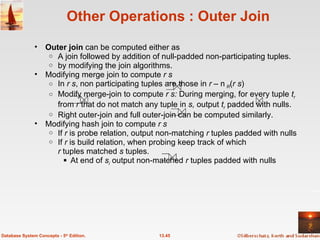Other Operations : Outer Join Outer join  can be computed either as  A join followed by addition of null-padded non-participating tuples. by modifying the join algorithms. Modifying merge join to compute  r s In  r s , non participating tuples are those in  r  –  R ( r s ) Modify merge-join to compute  r s:  During merging, for every tuple  t r   from  r  that do not match any tuple in  s,  output  t r  padded with nulls. Right outer-join and full outer-join can be computed similarly. Modifying hash join to compute  r s If  r  is probe relation, output non-matching  r  tuples padded with nulls If  r  is build relation, when probing keep track of which  r  tuples matched  s  tuples.  At end of  s i  output non-matched  r  tuples padded with nulls  13.45 Database System Concepts - 5 th  Edition. 