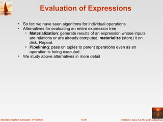 Evaluation of Expressions So far: we have seen algorithms for individual operations Alternatives for evaluating an entire expression tree Materialization : generate results of an expression whose inputs are relations or are already computed,  materialize  (store) it on disk. Repeat. Pipelining : pass on tuples to parent operations even as an operation is being executed We study above alternatives in more detail 13.46 Database System Concepts - 5 th  Edition. 