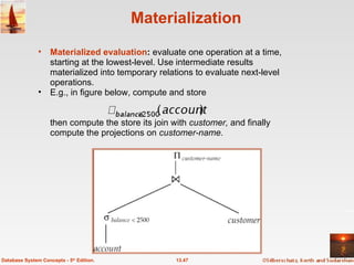 Materialization Materialized evaluation :  evaluate one operation at a time, starting at the lowest-level. Use intermediate results materialized into temporary relations to evaluate next-level operations. E.g., in figure below, compute and store then compute the store its join with  customer,  and finally compute the projections on  customer-name.  13.47 Database System Concepts - 5 th  Edition. 