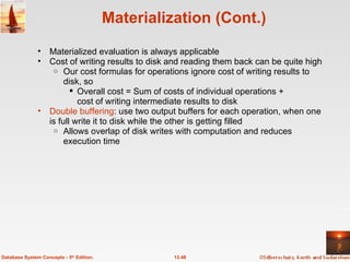 Materialization (Cont.) Materialized evaluation is always applicable Cost of writing results to disk and reading them back can be quite high Our cost formulas for operations ignore cost of writing results to disk, so Overall cost = Sum of costs of individual operations +  cost of writing intermediate results to disk Double buffering : use two output buffers for each operation, when one is full write it to disk while the other is getting filled Allows overlap of disk writes with computation and reduces execution time 13.48 Database System Concepts - 5 th  Edition. 