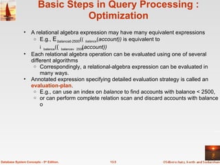 Basic Steps in Query Processing : Optimization A relational algebra expression may have many equivalent expressions E.g.,   balance 2500 (  balance ( account))  is equivalent to   balance (  balance2500 ( account)) Each relational algebra operation can be evaluated using one of several different algorithms Correspondingly, a relational-algebra expression can be evaluated in many ways.  Annotated expression specifying detailed evaluation strategy is called an  evaluation-plan . E.g., can use an index on  balance  to find accounts with balance < 2500, or can perform complete relation scan and discard accounts with balance  2500 13.5 Database System Concepts - 5 th  Edition. 