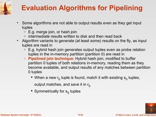 Evaluation Algorithms for Pipelining Some algorithms are not able to output results even as they get input tuples E.g. merge join, or hash join intermediate results written to disk and then read back Algorithm variants to generate (at least some) results on the fly, as input tuples are read in E.g. hybrid hash join generates output tuples even as probe relation tuples in the in-memory partition (partition 0) are read in Pipelined join technique : Hybrid hash join, modified to buffer partition 0 tuples of both relations in-memory, reading them as they become available, and output results of any matches between partition 0 tuples When a new r 0  tuple is found, match it with existing s 0  tuples, output matches, and save it in r 0 Symmetrically for s 0  tuples 13.52 Database System Concepts - 5 th  Edition. 