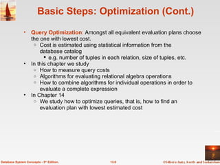 Basic Steps: Optimization (Cont.) Query Optimization :  Amongst all equivalent evaluation plans choose the one with lowest cost.  Cost is estimated using statistical information from the database catalog e.g. number of tuples in each relation, size of tuples, etc. In this chapter we study How to measure query costs Algorithms for evaluating relational algebra operations How to combine algorithms for individual operations in order to evaluate a complete expression In Chapter 14 We study how to optimize queries, that is, how to find an evaluation plan with lowest estimated cost 13.6 Database System Concepts - 5 th  Edition. 