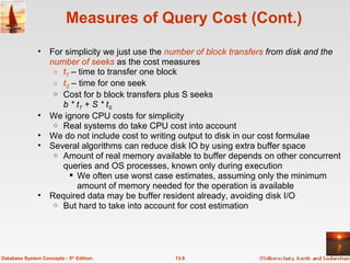 Measures of Query Cost (Cont.) For simplicity we just use the  number of block transfers  from disk and the  number of seeks  as the cost measures t T  – time to transfer one block t S  – time for one seek Cost for b block transfers plus S seeks b * t T  + S * t S   We ignore CPU costs for simplicity Real systems do take CPU cost into account We do not include cost to writing output to disk in our cost formulae Several algorithms can reduce disk IO by using extra buffer space  Amount of real memory available to buffer depends on other concurrent queries and OS processes, known only during execution We often use worst case estimates, assuming only the minimum amount of memory needed for the operation is available Required data may be buffer resident already, avoiding disk I/O But hard to take into account for cost estimation 13.8 Database System Concepts - 5 th  Edition. 