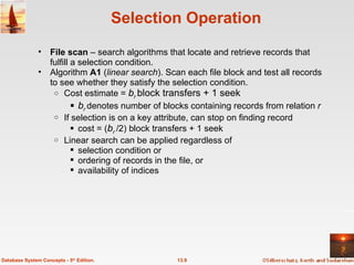 Selection Operation File scan  – search algorithms that locate and retrieve records that fulfill a selection condition. Algorithm  A1  ( linear search ). Scan each file block and test all records to see whether they satisfy the selection condition. Cost estimate =  b r  block transfers + 1 seek b r  denotes number of blocks containing records from relation  r If selection is on a key attribute, can stop on finding record cost = ( b r  /2) block transfers + 1 seek Linear search can be applied regardless of  selection condition or ordering of records in the file, or  availability of indices 13.9 Database System Concepts - 5 th  Edition. 
