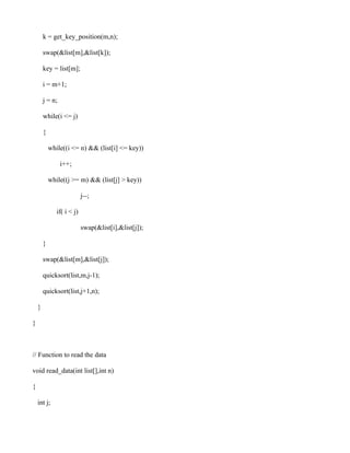 k = get_key_position(m,n);

        swap(&list[m],&list[k]);

        key = list[m];

        i = m+1;

        j = n;

        while(i <= j)

        {

            while((i <= n) && (list[i] <= key))

                 i++;

            while((j >= m) && (list[j] > key))

                            j--;

               if( i < j)

                            swap(&list[i],&list[j]);

        }

        swap(&list[m],&list[j]);

        quicksort(list,m,j-1);

        quicksort(list,j+1,n);

    }

}



// Function to read the data

void read_data(int list[],int n)

{

    int j;
 