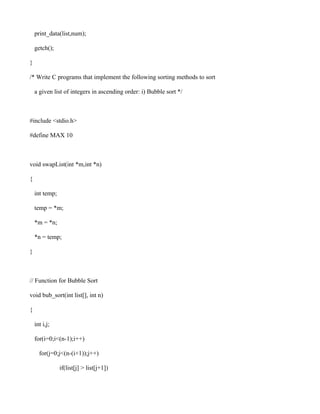 print_data(list,num);

    getch();

}

/* Write C programs that implement the following sorting methods to sort

    a given list of integers in ascending order: i) Bubble sort */



#include <stdio.h>

#define MAX 10



void swapList(int *m,int *n)

{

    int temp;

    temp = *m;

    *m = *n;

    *n = temp;

}



// Function for Bubble Sort

void bub_sort(int list[], int n)

{

    int i,j;

    for(i=0;i<(n-1);i++)

      for(j=0;j<(n-(i+1));j++)

                if(list[j] > list[j+1])
 