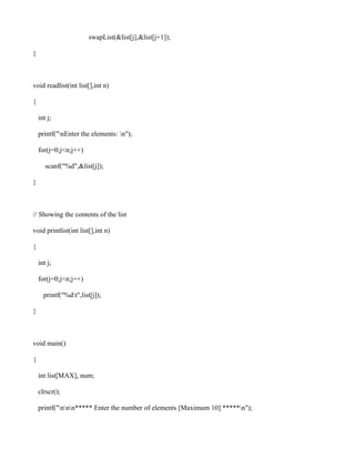 swapList(&list[j],&list[j+1]);

}



void readlist(int list[],int n)

{

    int j;

    printf("nEnter the elements: n");

    for(j=0;j<n;j++)

       scanf("%d",&list[j]);

}



// Showing the contents of the list

void printlist(int list[],int n)

{

    int j;

    for(j=0;j<n;j++)

      printf("%dt",list[j]);

}



void main()

{

    int list[MAX], num;

    clrscr();

    printf("nnn***** Enter the number of elements [Maximum 10] *****n");
 