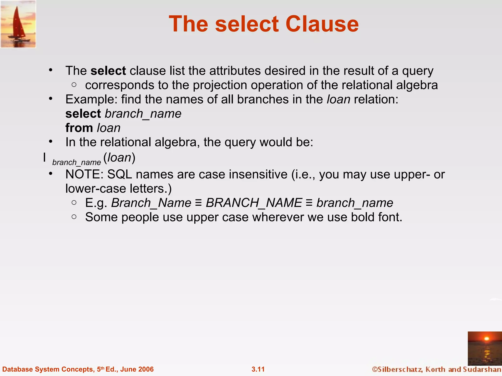 The select Clause The  select  clause list the attributes desired in the result of a query corresponds to the projection operation of the relational algebra Example: find the names of all branches in the  loan  relation: select  branch_name from  loan In the relational algebra, the query would be:   branch_name  ( loan ) NOTE: SQL names are case insensitive (i.e., you may use upper- or lower-case letters.)  E.g.  Branch_Name  ≡  BRANCH_NAME  ≡  branch_name Some people use upper case wherever we use bold font. 3.11 Database System Concepts, 5 th  Ed., June 2006 