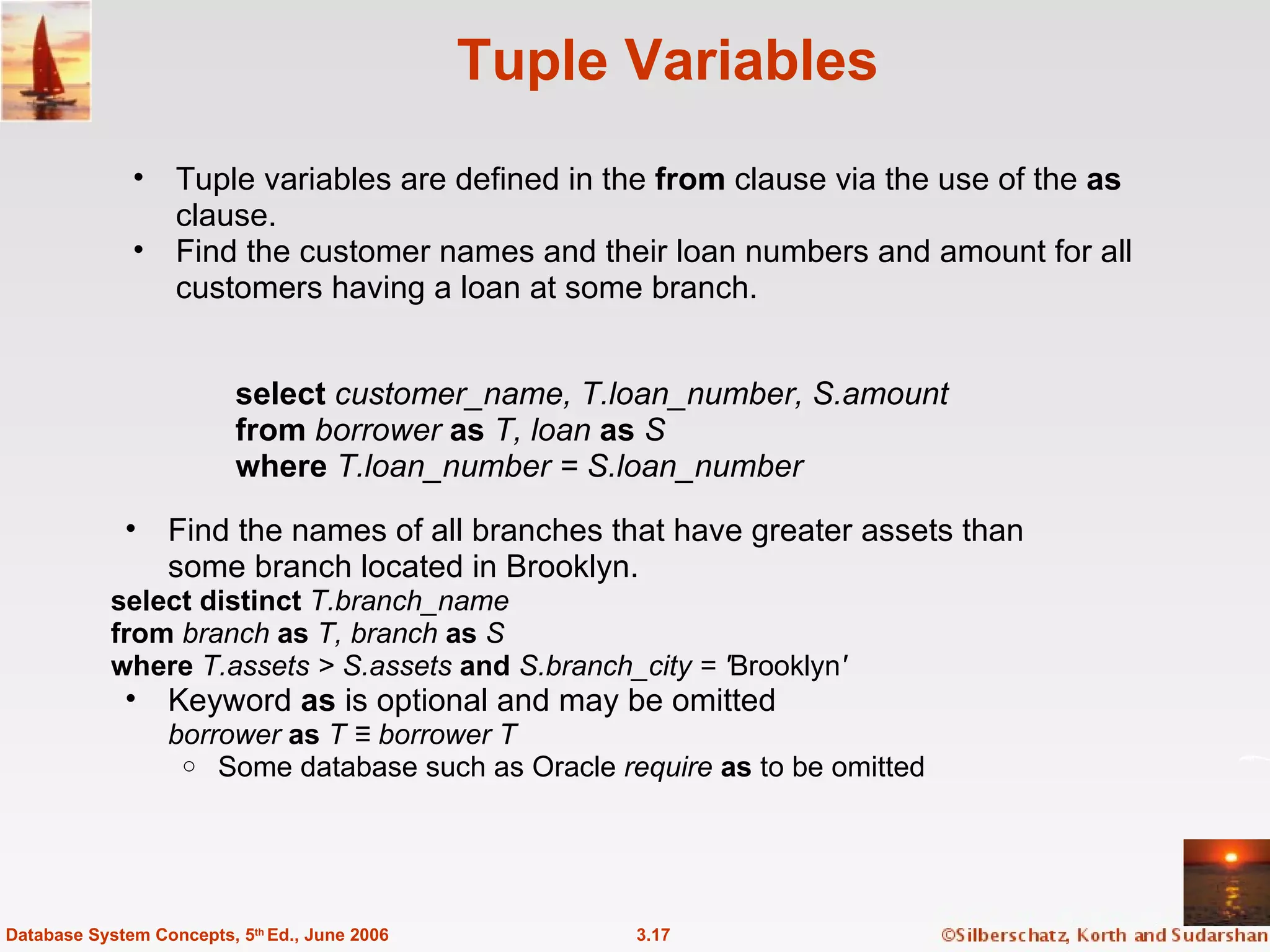 Tuple Variables Tuple variables are defined in the  from  clause via the use of the  as  clause. Find the customer names and their loan numbers and amount for all customers having a loan at some branch. 3.17 Database System Concepts, 5 th  Ed., June 2006 Find the names of all branches that have greater assets than  some branch located in Brooklyn. select distinct  T.branch_name from  branch  as  T, branch  as  S where  T.assets > S.assets  and  S.branch_city = ' Brooklyn '  Keyword  as  is optional and may be omitted borrower  as  T ≡ borrower   T Some database such as Oracle  require   as  to be omitted select  customer_name, T.loan_number, S.amount from  borrower  as  T, loan  as  S where  T.loan_number = S.loan_number 