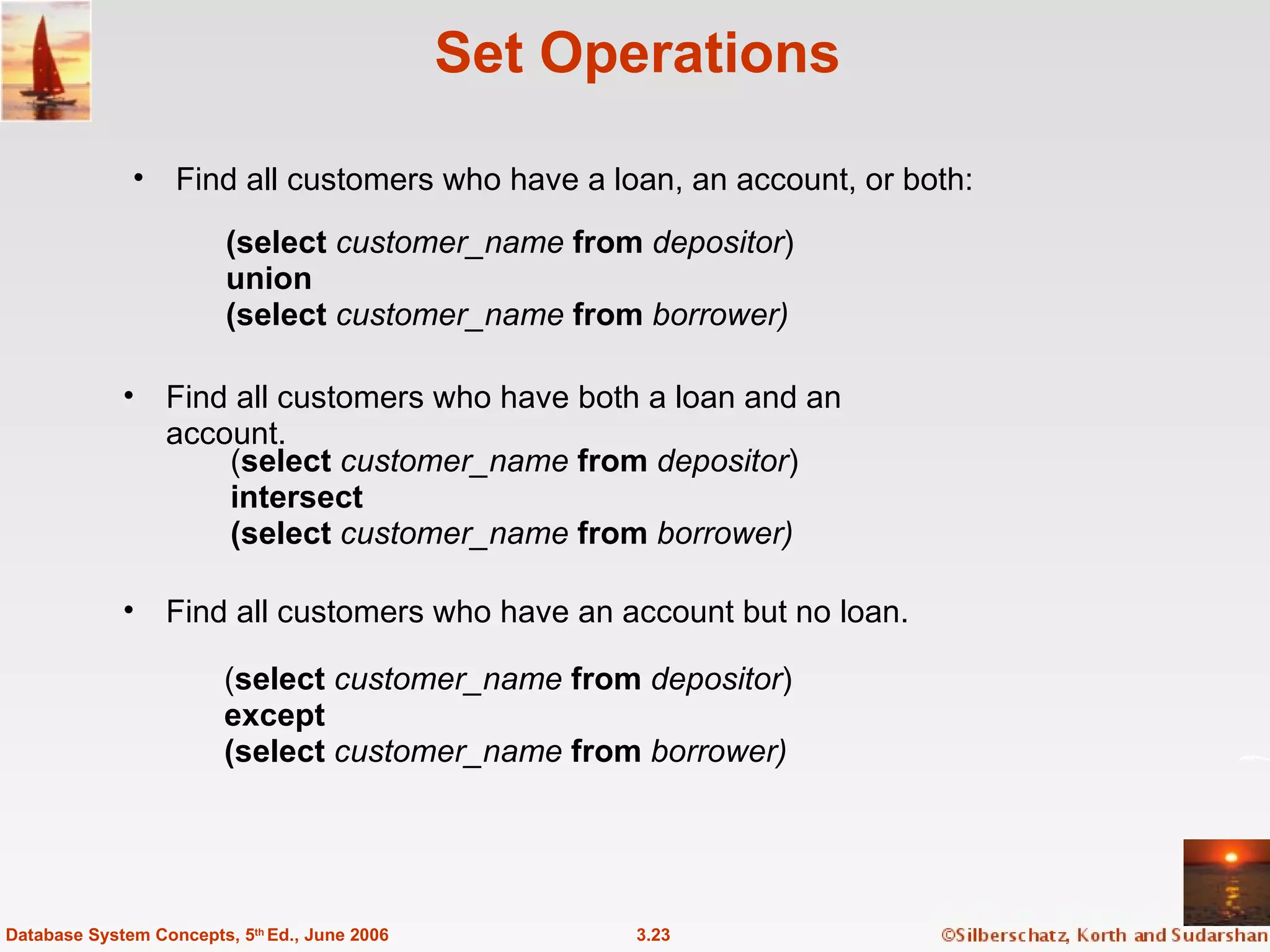 Set Operations Find all customers who have a loan, an account, or both: 3.23 Database System Concepts, 5 th  Ed., June 2006 ( select   customer_name  from  depositor ) except (select   customer_name  from  borrower) ( select   customer_name  from  depositor ) intersect (select   customer_name  from  borrower) Find all customers who have an account but no loan.  (select   customer_name  from  depositor ) union (select   customer_name  from  borrower) Find all customers who have both a loan and an account. 