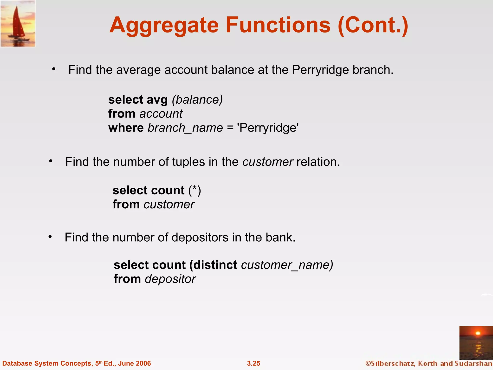 Aggregate Functions (Cont.) Find the average account balance at the Perryridge branch. 3.25 Database System Concepts, 5 th  Ed., June 2006 Find the number of depositors in the bank. Find the number of tuples in the  customer  relation. select avg  (balance) from  account where  branch_name =  'Perryridge'  select count  (*) from  customer select count (distinct  customer_name) from  depositor 