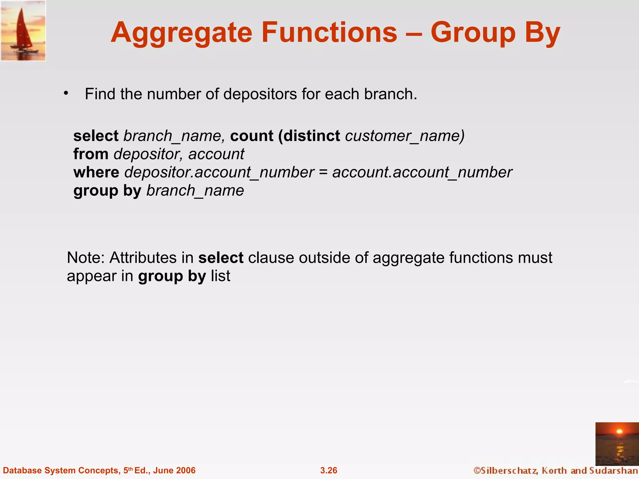 Aggregate Functions – Group By Find the number of depositors for each branch. 3.26 Database System Concepts, 5 th  Ed., June 2006 Note: Attributes in  select  clause outside of aggregate functions must  appear in  group by  list select  branch_name,  count (distinct   customer_name) from  depositor, account where  depositor.account_number = account.account_number group by  branch_name 