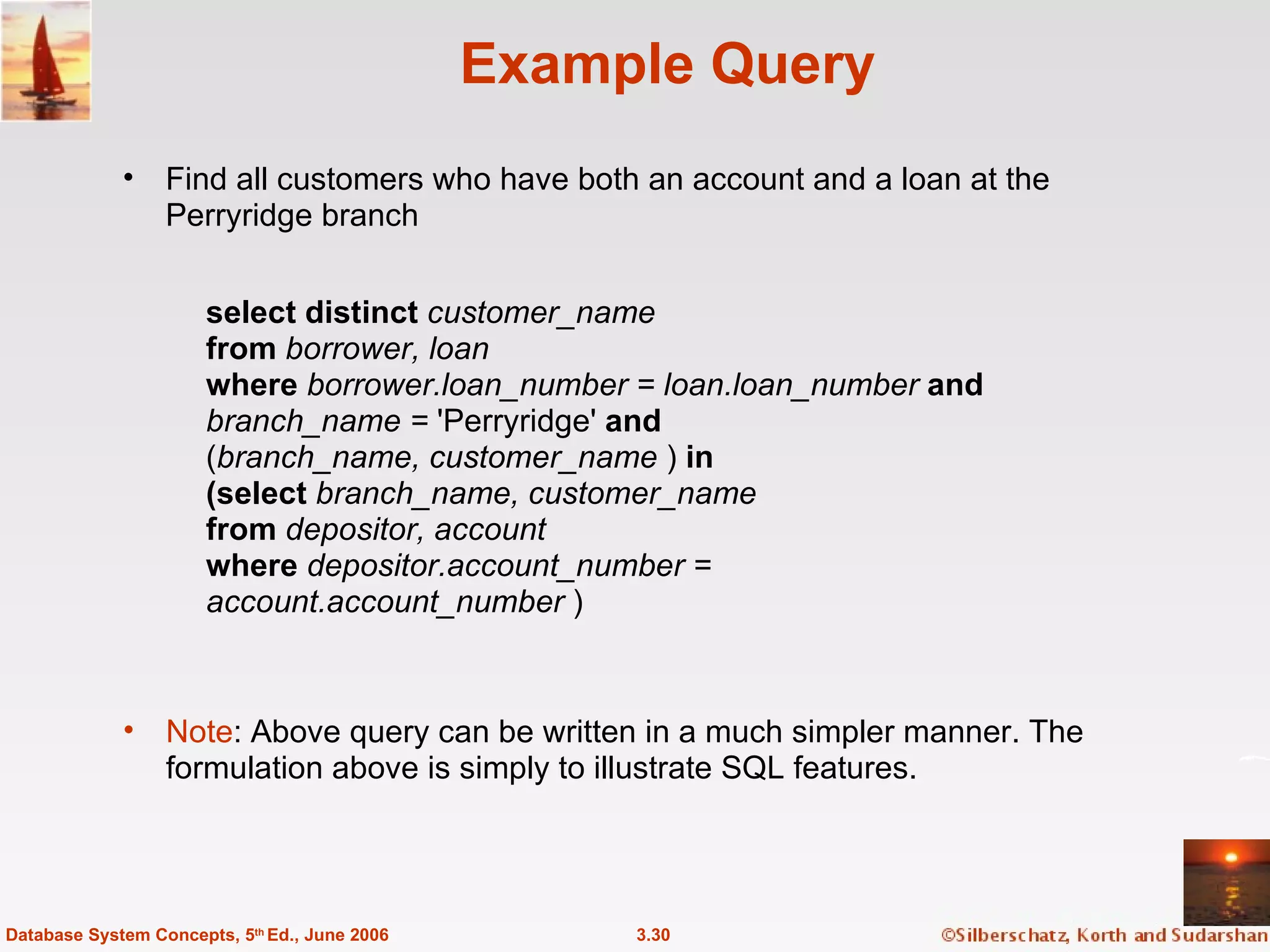Example Query Find all customers who have both an account and a loan at the Perryridge branch 3.30 Database System Concepts, 5 th  Ed., June 2006 Note : Above query can be written in a much simpler manner. The  formulation above is simply to illustrate SQL features. select distinct   customer_name from  borrower, loan where  borrower.loan_number = loan.loan_number  and branch_name =  'Perryridge'  and ( branch_name, customer_name  )   in (select  branch_name, customer_name from  depositor, account where  depositor.account_number =  account.account_number  ) 