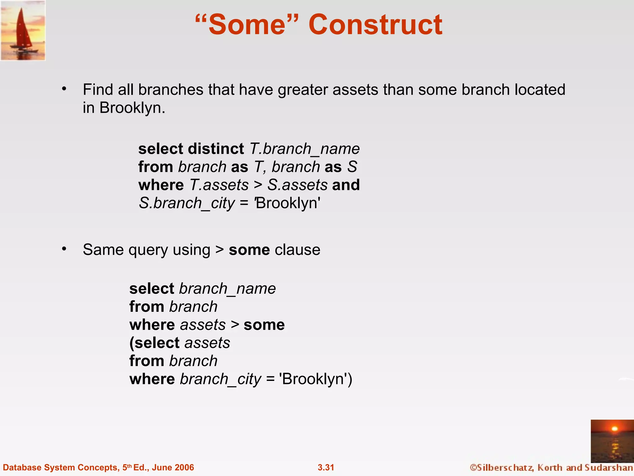 “ Some” Construct Find all branches that have greater assets than some branch located in Brooklyn. 3.31 Database System Concepts, 5 th  Ed., June 2006 Same query using >  some  clause select  branch_name from  branch where  assets >  some (select  assets from  branch where  branch_city =  'Brooklyn')  select distinct  T.branch_name from  branch  as  T, branch  as  S where  T.assets > S.assets  and S.branch_city = ' Brooklyn'  