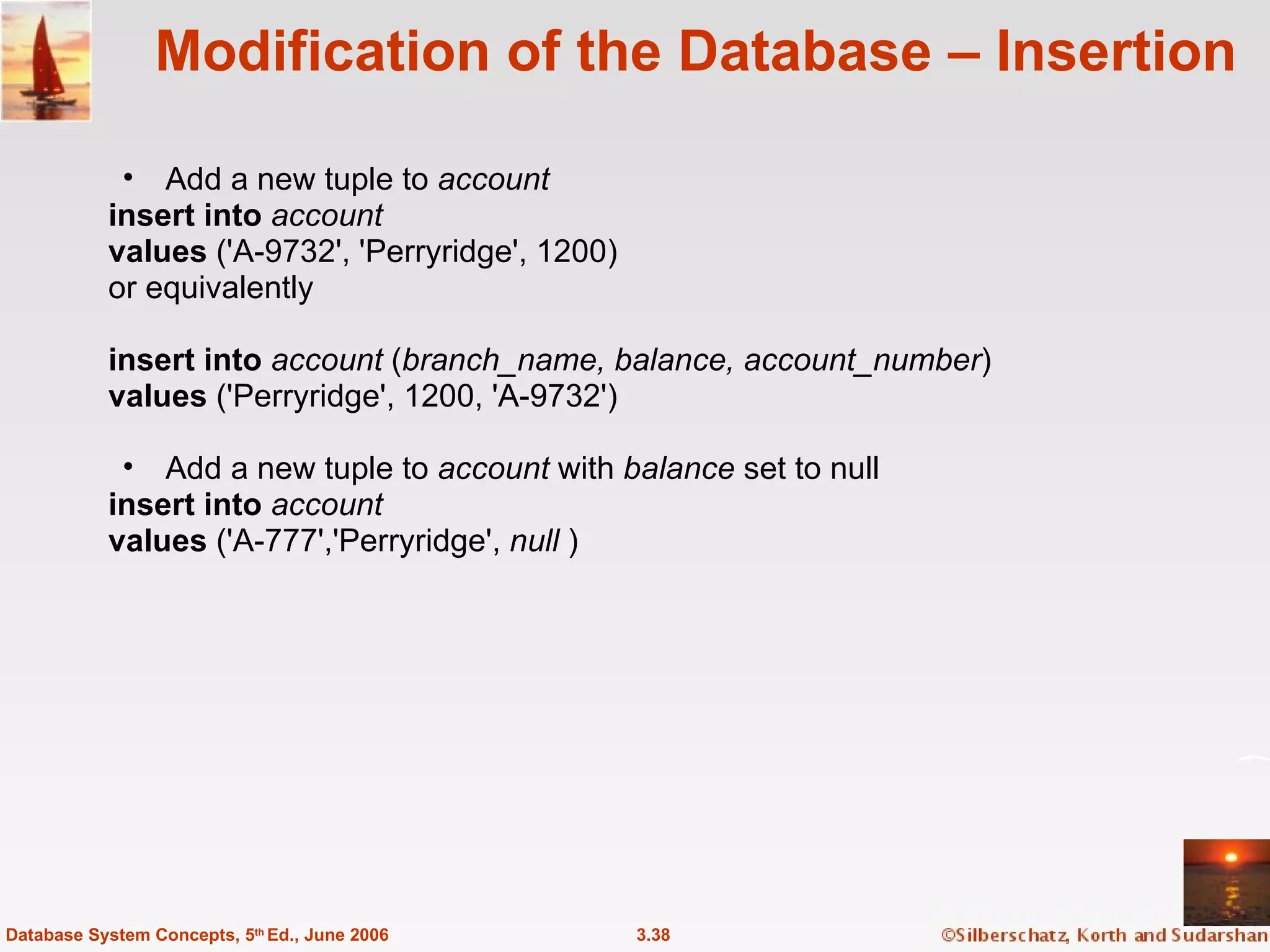 Modification of the Database – Insertion Add a new tuple to  account insert into  account values  ('A-9732', 'Perryridge', 1200) or equivalently insert into  account  ( branch_name, balance, account_number ) values  ('Perryridge', 1200, 'A-9732')  Add a new tuple to  account  with  balance  set to null insert into  account values  ('A-777','Perryridge',  null  ) 3.38 Database System Concepts, 5 th  Ed., June 2006 
