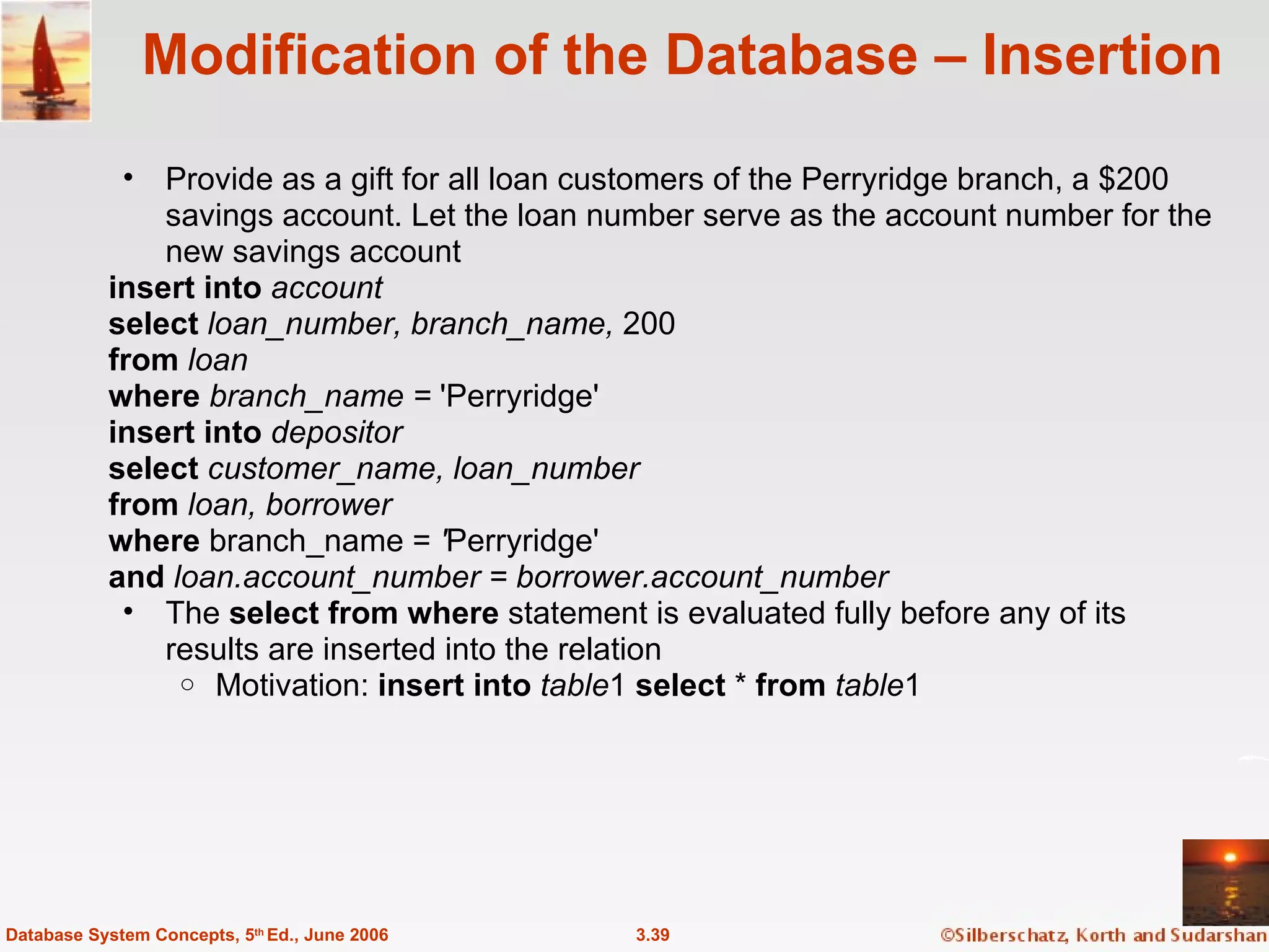 Modification of the Database – Insertion Provide as a gift for all loan customers of the Perryridge branch, a $200 savings account. Let the loan number serve as the account number for the new savings account insert into  account select  loan_number, branch_name,  200 from  loan where  branch_name =  'Perryridge'  insert into  depositor select  customer_name, loan_number from  loan, borrower where  branch_name =  ' Perryridge'  and  loan.account_number = borrower.account_number The  select from where  statement is evaluated fully before any of its results are inserted into the relation  Motivation:  insert into   table 1  select  *  from   table 1 3.39 Database System Concepts, 5 th  Ed., June 2006 