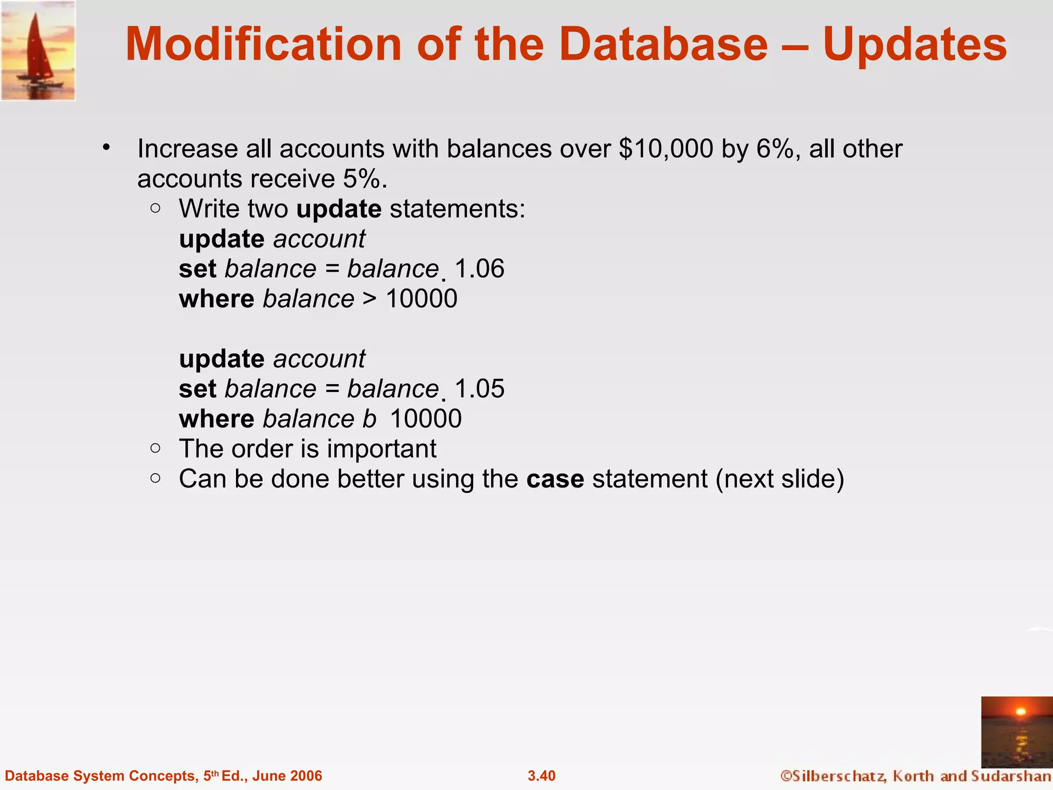 Modification of the Database – Updates Increase all accounts with balances over $10,000 by 6%, all other accounts receive 5%. Write two  update  statements: update  account set  balance = balance   1.06 where  balance  > 10000 update  account set  balance = balance   1.05 where  balance   10000 The order is important Can be done better using the  case  statement (next slide) 3.40 Database System Concepts, 5 th  Ed., June 2006 