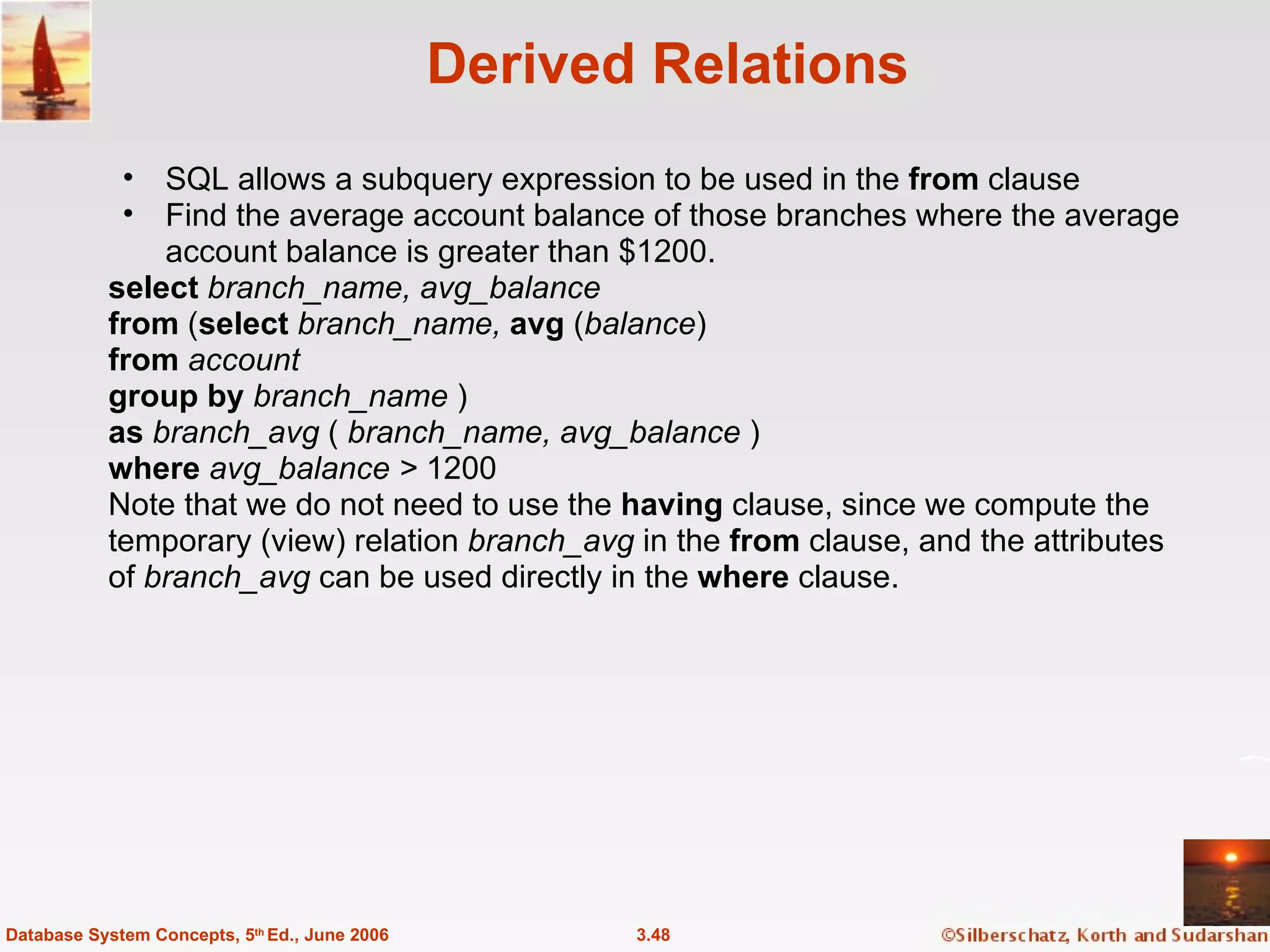 Derived Relations SQL allows a subquery expression to be used in the  from  clause Find the average account balance of those branches where the average account balance is greater than $1200. select  branch_name, avg_balance from  ( select  branch_name,  avg  ( balance ) from  account group by  branch_name  ) as  branch_avg  (  branch_name, avg_balance  ) where  avg_balance >  1200 Note that we do not need to use the  having  clause, since we compute the temporary (view) relation  branch_avg  in the  from  clause, and the attributes of  branch_avg  can be used directly in the  where  clause. 3.48 Database System Concepts, 5 th  Ed., June 2006 