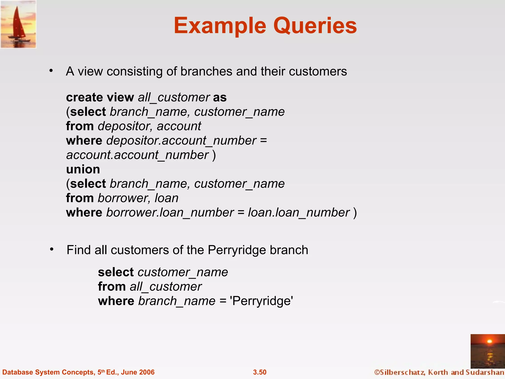 Example Queries A view consisting of branches and their customers 3.50 Database System Concepts, 5 th  Ed., June 2006 Find all customers of the Perryridge branch create view  all_customer  as ( select  branch_name, customer_name from  depositor, account where  depositor.account_number = account.account_number  ) union ( select  branch_name, customer_name from  borrower, loan where  borrower.loan_number = loan.loan_number  ) select  customer_name from  all_customer where  branch_name =  'Perryridge'  