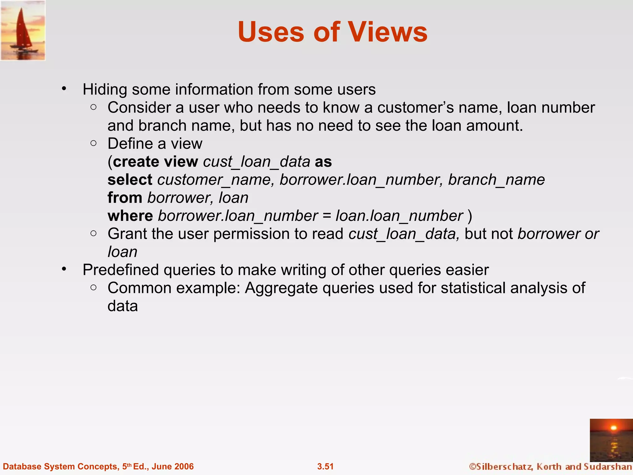 Uses of Views Hiding some information from some users Consider a user who needs to know a customer’s name, loan number and branch name, but has no need to see the loan amount.  Define a view  ( create view  cust_loan_data  as select  customer_name, borrower.loan_number, branch_name from  borrower, loan where  borrower.loan_number = loan.loan_number  ) Grant the user permission to read  cust_loan_data,  but not  borrower or loan Predefined queries to make writing of other queries easier Common example: Aggregate queries used for statistical analysis of data 3.51 Database System Concepts, 5 th  Ed., June 2006 