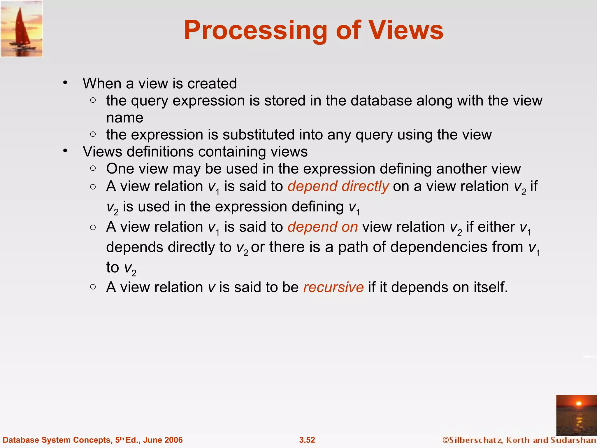 Processing of Views When a view is created the query expression is stored in the database along with the view name the expression is substituted into any query using the view Views definitions containing views One view may be used in the expression defining another view  A view relation  v 1  is said to  depend directly   on a view relation  v 2   if  v 2  is used in the expression defining  v 1 A view relation  v 1  is said to  depend on  view relation  v 2   if either  v 1  depends directly to  v 2  or there is a path of dependencies from  v 1  to  v 2   A view relation  v  is said to be  recursive   if it depends on itself. 3.52 Database System Concepts, 5 th  Ed., June 2006 