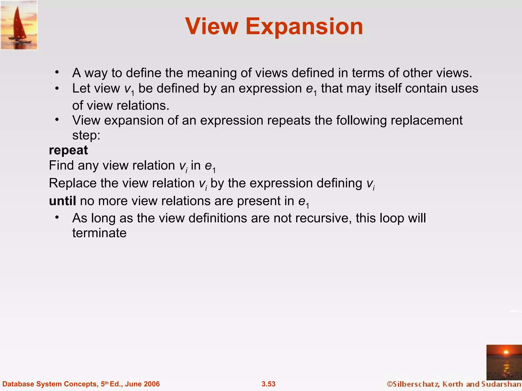 View Expansion A way to define the meaning of views defined in terms of other views. Let view  v 1  be defined by an expression  e 1  that may itself contain uses of view relations. View expansion of an expression repeats the following replacement step: repeat Find any view relation  v i  in  e 1 Replace the view relation  v i  by the expression defining  v i   until  no more view relations are present in  e 1 As long as the view definitions are not recursive, this loop will terminate 3.53 Database System Concepts, 5 th  Ed., June 2006 