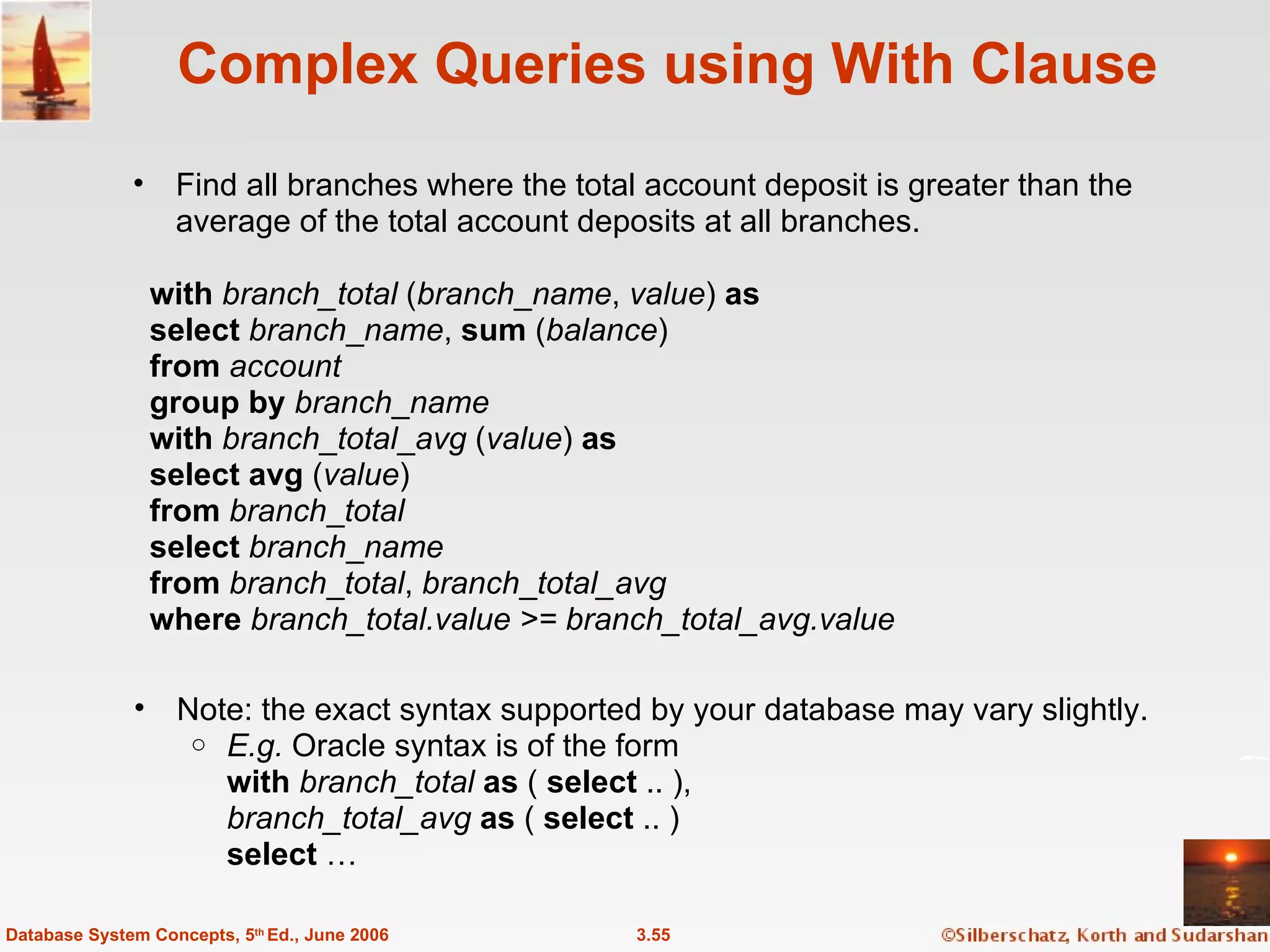 Complex Queries using With Clause Find all branches where the total account deposit is greater than the average of the total account deposits at all branches. 3.55 Database System Concepts, 5 th  Ed., June 2006 with   branch_total  ( branch _ name ,  value )  as select   branch _ name ,  sum  ( balance ) from   account group   by   branch _ name with   branch _ total _ avg  ( value )  as select   avg  ( value ) from   branch _ total select  branch _ name from   branch _ total ,  branch _ total_avg  where   branch_total.value >= branch_total_avg.value Note: the exact syntax supported by your database may vary slightly. E.g.  Oracle syntax is of the form with   branch_total  as  (  select  .. ), branch_total_avg   as  (  select  .. ) select  … 