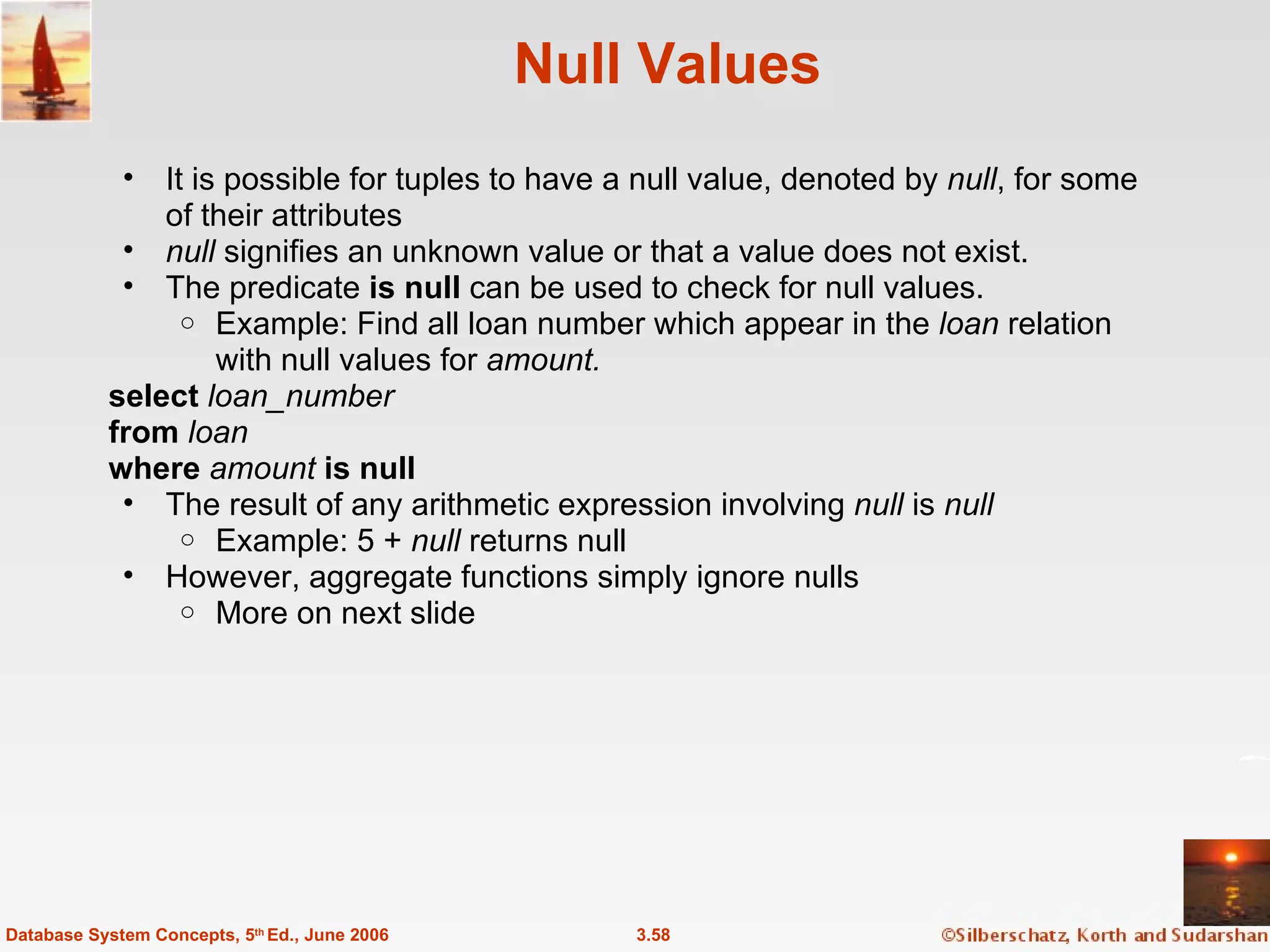 Null Values It is possible for tuples to have a null value, denoted by  null , for some of their attributes null  signifies an unknown value or that a value does not exist. The predicate  is null  can be used to check for null values. Example: Find all loan number which appear in the  loan  relation with null values for  amount. select  loan_number from  loan where  amount  is null The result of any arithmetic expression involving  null  is  null Example: 5 +  null  returns null However, aggregate functions simply ignore nulls More on next slide 3.58 Database System Concepts, 5 th  Ed., June 2006 