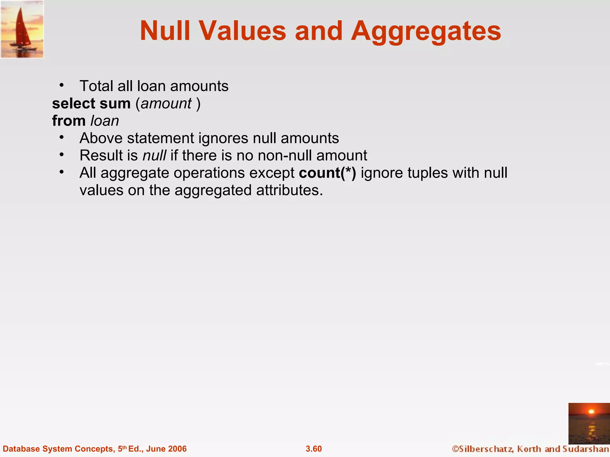 Null Values and Aggregates Total all loan amounts select sum  ( amount  ) from  loan Above statement ignores null amounts Result is  null  if there is no non-null amount All aggregate operations except  count(*)  ignore tuples with null values on the aggregated attributes. 3.60 Database System Concepts, 5 th  Ed., June 2006 