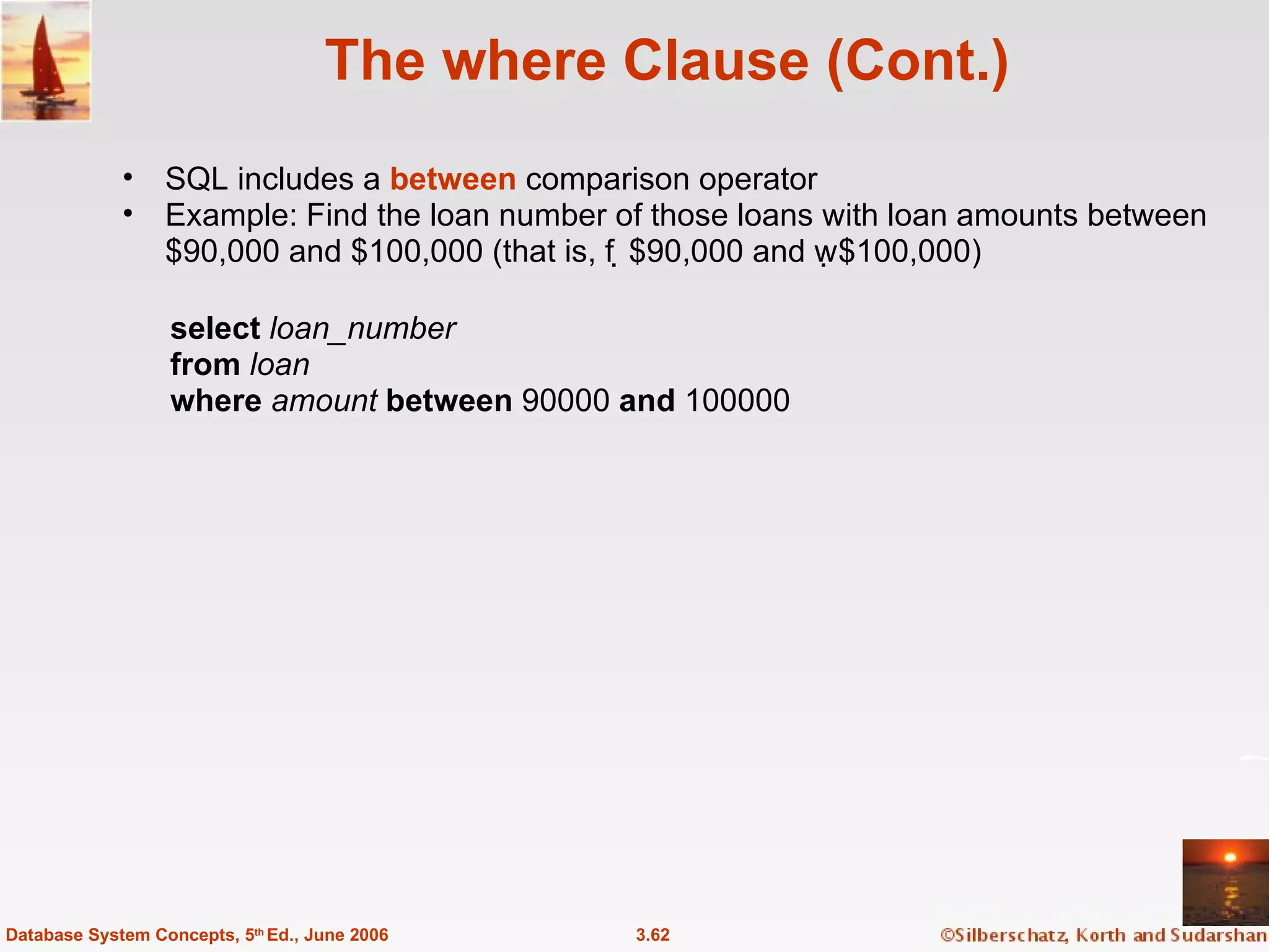 The where Clause (Cont.) SQL includes a  between  comparison operator Example: Find the loan number of those loans with loan amounts between $90,000 and $100,000 (that is, $90,000 and $100,000) 3.62 Database System Concepts, 5 th  Ed., June 2006 select  loan_number from  loan where  amount   between  90000  and  100000 