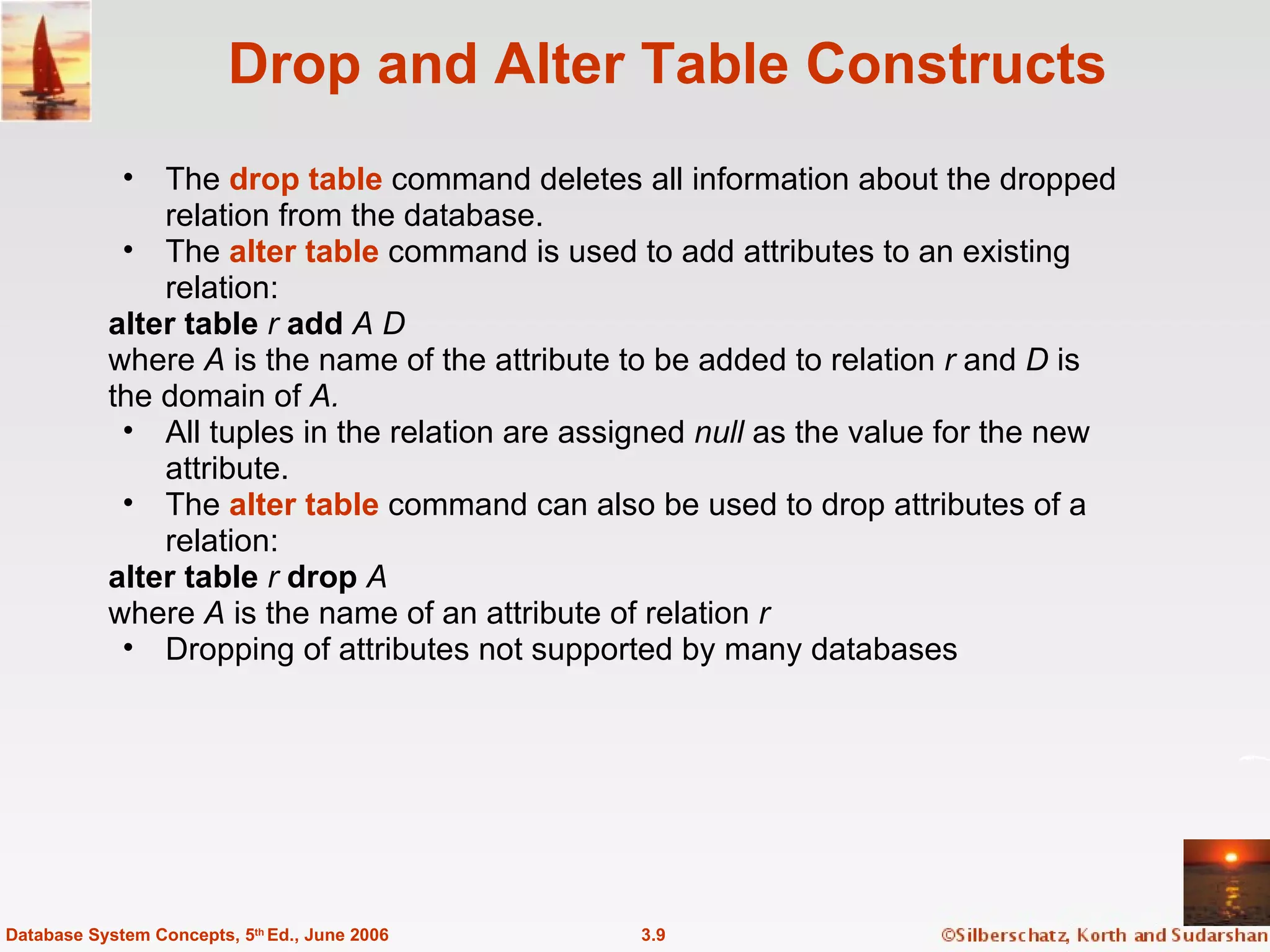 Drop and Alter Table Constructs The  drop table   command deletes all information about the dropped relation from the database. The  alter table  command is used to add attributes to an existing relation:  alter table  r  add  A D where  A  is the name of the attribute to be added to relation  r  and  D  is the domain of  A. All tuples in the relation are assigned  null  as the value for the new attribute.  The  alter table  command can also be used to drop attributes of a relation: alter table  r  drop  A  where  A  is the name of an attribute of relation  r Dropping of attributes not supported by many databases 3.9 Database System Concepts, 5 th  Ed., June 2006 