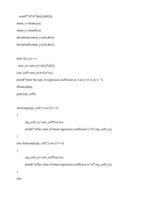 scanf("%f%f",&a[i],&b[i]);

mean_x=mean(a,n);

mean_y=mean(b,n);

deviation(a,mean_x,n,dx,&sx);

deviation(b,mean_y,n,dy,&sy);



for(i=0;i<n;i++)

    sum_xy=sum_xy+dx[i]*dy[i];

corr_coff=sum_xy/(n*sx*sy);

printf("Enter the type of regression coefficient as 'x on y' or 'y on x': ");

fflush(stdin);

gets(type_coff);



if(strcmp(type_coff,"x on y")==1)

{

        reg_coff_xy=corr_coff*(sx/sy);

        printf("nThe value of linear regression coefficient is %f",reg_coff_xy);

}

else if(strcmp(type_coff,"y on x")==1)

{

        reg_coff_yx=corr_coff*(sy/sx);

        printf("nThe value of linear regression coefficient is %f",reg_coff_yx);

}

else
 