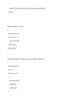 printf("nEnter the correct type of regression coefficient.");

    getch();

}




float mean(float *a, int n)

{

    float sum=0, i=0;

    for(i=0;i<n;i++)

        sum=sum+a[i];

    sum=sum/n;

    return (sum);

}



void deviation(float *a, float mean, int n, float *d, float *s)

{

    float sum=0,t=0;

    int i=0;

    for(i=0;i<n;i++)

    {

        d[i]=a[i]-mean;

        t=d[i]*d[i];

        sum=sum+t;

    }
 