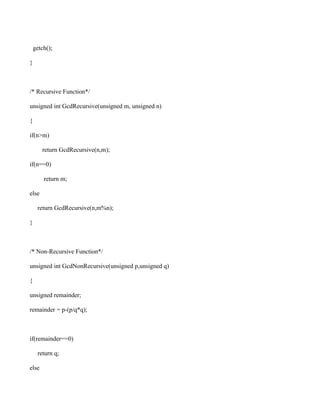 getch();

}



/* Recursive Function*/

unsigned int GcdRecursive(unsigned m, unsigned n)

{

if(n>m)

       return GcdRecursive(n,m);

if(n==0)

        return m;

else

     return GcdRecursive(n,m%n);

}



/* Non-Recursive Function*/

unsigned int GcdNonRecursive(unsigned p,unsigned q)

{

unsigned remainder;

remainder = p-(p/q*q);



if(remainder==0)

     return q;

else
 