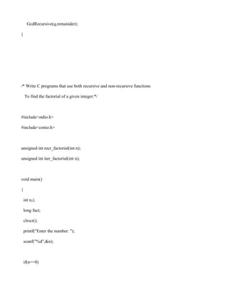 GcdRecursive(q,remainder);

}




/* Write C programs that use both recursive and non-recursive functions

    To find the factorial of a given integer.*/



#include<stdio.h>

#include<conio.h>



unsigned int recr_factorial(int n);

unsigned int iter_factorial(int n);



void main()

{

    int n,i;

    long fact;

    clrscr();

    printf("Enter the number: ");

    scanf("%d",&n);



    if(n==0)
 