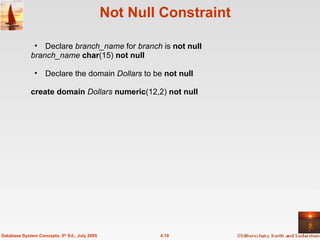 Not Null Constraint  Declare  branch_name  for  branch  is   not null   branch_name  char (15)  not null Declare the domain  Dollars  to be   not null   create domain  Dollars  numeric (12,2)   not null 4.10 Database System Concepts, 5 th  Ed., July 2005 