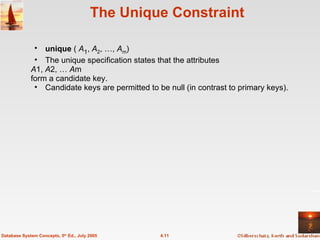The Unique Constraint unique  (  A 1 ,  A 2 , …,  A m ) The unique specification states that the attributes A 1,  A 2, …  A m form a candidate key. Candidate keys are permitted to be null (in contrast to primary keys). 4.11 Database System Concepts, 5 th  Ed., July 2005 