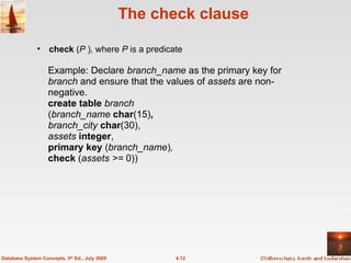 The check clause check  ( P  ) ,  where  P  is a predicate 4.12 Database System Concepts, 5 th  Ed., July 2005 Example: Declare  branch_name  as the primary key for  branch  and ensure that the values of  assets  are non-negative. create table  branch ( branch_name  char (15) , branch_city  char (30), assets  integer , primary key  ( branch_name ) , check  ( assets >=  0)) 