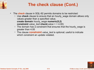 The check clause (Cont.) The  check   clause in SQL-92 permits domains to be restricted: Use  check  clause to ensure that an hourly_wage domain allows only values greater than a specified value. create domain  hourly_wage  numeric(5,2) constraint   value_test  check ( value  > = 4.00) The domain has a constraint that ensures that the hourly_wage is greater than 4.00 The clause  constraint   value_test  is optional; useful to indicate which constraint an update violated. 4.13 Database System Concepts, 5 th  Ed., July 2005 