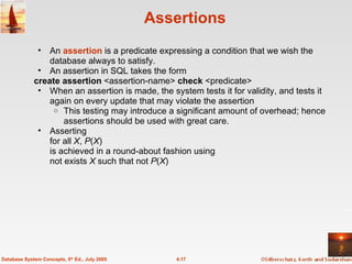 Assertions An  assertion   is a predicate expressing a condition that we wish the database always to satisfy. An assertion in SQL takes the form create assertion  <assertion-name>  check  <predicate> When an assertion is made, the system tests it for validity, and tests it again on every update that may violate the assertion This testing may introduce a significant amount of overhead; hence assertions should be used with great care. Asserting  for all  X ,  P ( X )  is achieved in a round-about fashion using  not exists  X  such that not  P ( X ) 4.17 Database System Concepts, 5 th  Ed., July 2005 