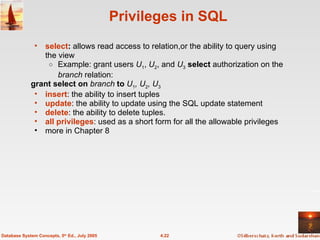 Privileges in SQL select :  allows read access to relation,or the ability to query using the view Example: grant users  U 1 ,  U 2 , and  U 3   select  authorization on the  branch  relation: grant select on  branch  to  U 1 , U 2 , U 3 insert : the ability to insert tuples update : the ability to update using the SQL update statement delete : the ability to delete tuples. all privileges : used as a short form for all the allowable privileges more in Chapter 8 4.22 Database System Concepts, 5 th  Ed., July 2005 