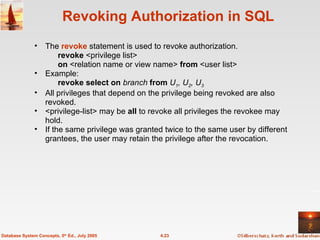 Revoking Authorization in SQL The  revoke   statement is used to revoke authorization. revoke  <privilege list> on  <relation name or view name>  from  <user list> Example: revoke select on  branch  from  U 1 , U 2 , U 3 All privileges that depend on the privilege being revoked are also revoked. <privilege-list> may be  all  to revoke all privileges the revokee may hold. If the same privilege was granted twice to the same user by different grantees, the user may retain the privilege after the revocation. 4.23 Database System Concepts, 5 th  Ed., July 2005 