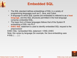 Embedded SQL The SQL standard defines embeddings of SQL in a variety of programming languages such as C, Java, and Cobol. A language to which SQL queries are embedded is referred to as a  host language , and the SQL structures permitted in the host language comprise  embedded  SQL. The basic form of these languages follows that of the System R embedding of SQL into PL/I. EXEC SQL  statement is used to identify embedded SQL request to the preprocessor EXEC SQL <embedded SQL statement > END_EXEC Note: this varies by language (for example, the Java embedding uses # SQL { …. }; )  4.24 Database System Concepts, 5 th  Ed., July 2005 
