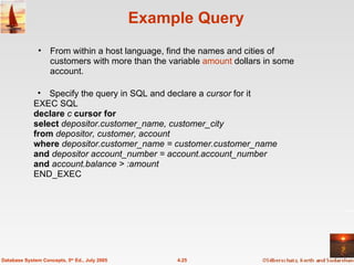Example Query Specify the query in SQL and declare a  cursor  for it EXEC SQL declare  c  cursor for  select  depositor.customer_name, customer_city from  depositor, customer, account where  depositor.customer_name = customer.customer_name  and  depositor account_number = account.account_number and  account.balance > :amount END_EXEC 4.25 Database System Concepts, 5 th  Ed., July 2005 From within a host language, find the names and cities of customers with more than the variable  amount  dollars in some account. 