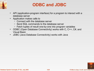 ODBC and JDBC API (application-program interface) for a program to interact with a database server Application makes calls to Connect with the database server Send SQL commands to the database server Fetch tuples of result one-by-one into program variables ODBC (Open Database Connectivity) works with C, C++, C#, and Visual Basic JDBC (Java Database Connectivity) works with Java 4.29 Database System Concepts, 5 th  Ed., July 2005 
