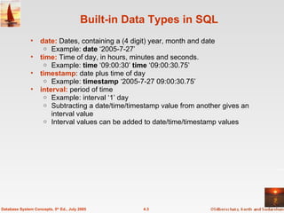 Built-in Data Types in SQL  date:  Dates, containing a (4 digit) year, month and date Example:  date  ‘2005-7-27’ time:   Time of day, in hours, minutes and seconds. Example:  time  ‘09:00:30’  time  ‘09:00:30.75’ timestamp : date plus time of day Example:  timestamp  ‘2005-7-27 09:00:30.75’ interval:  period of time Example: interval ‘1’ day Subtracting a date/time/timestamp value from another gives an interval value Interval values can be added to date/time/timestamp values 4.3 Database System Concepts, 5 th  Ed., July 2005 
