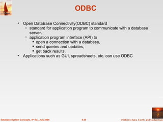 ODBC Open DataBase Connectivity(ODBC) standard  standard for application program to communicate with a database server. application program interface (API) to  open a connection with a database,  send queries and updates,  get back results. Applications such as GUI, spreadsheets, etc. can use ODBC 4.30 Database System Concepts, 5 th  Ed., July 2005 